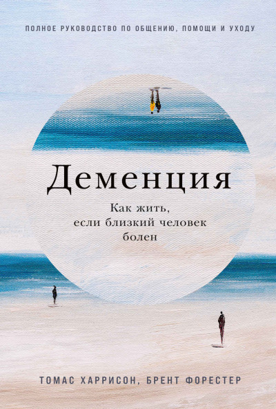 Деменция. Как жить, если близкий человек болен. Полное руководство по общению, помощи и уходу,